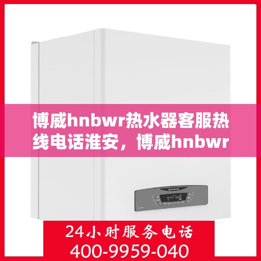 博威hnbwr热水器客服热线电话淮安，博威hnbwr热水器淮安客服热线电话及售后服务指南