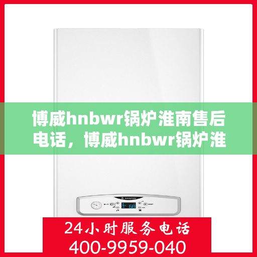 博威hnbwr锅炉淮南售后电话，博威hnbwr锅炉淮南专业售后维修服务热线
