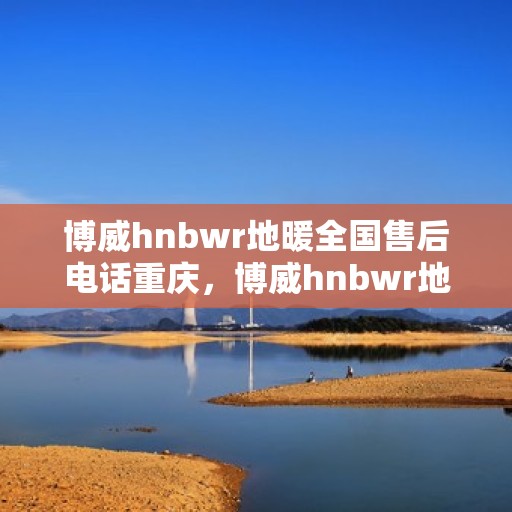 博威hnbwr地暖全国售后电话重庆，博威hnbwr地暖重庆售后电话及全国售后服务网点一览
