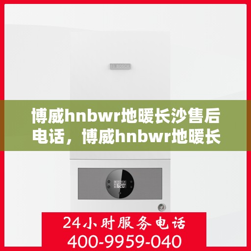 博威hnbwr地暖长沙售后电话，博威hnbwr地暖长沙售后服务热线及电话全攻略