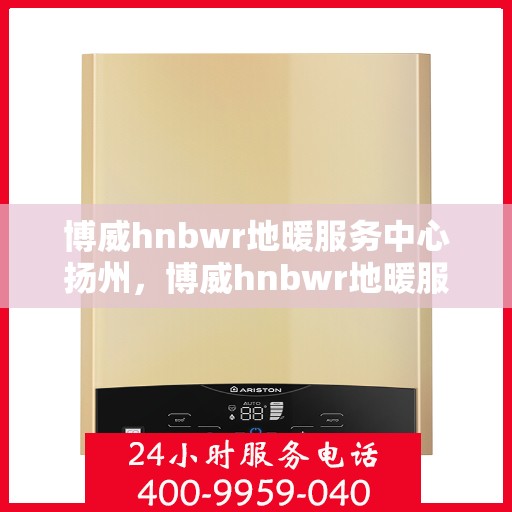 博威hnbwr地暖服务中心扬州，博威hnbwr地暖服务中心在扬州的专业服务体验
