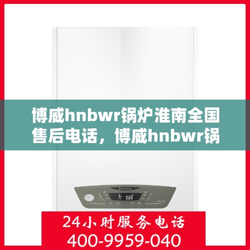 博威hnbwr锅炉淮南全国售后电话，博威hnbwr锅炉淮南售后服务热线及全国售后电话汇总