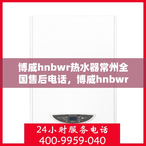 博威hnbwr热水器常州全国售后电话，博威hnbwr热水器常州售后热线及全国服务电话全解析