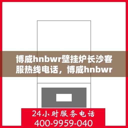 博威hnbwr壁挂炉长沙客服热线电话，博威hnbwr壁挂炉长沙客服热线电话及售后服务指南