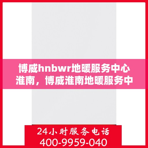 博威hnbwr地暖服务中心淮南，博威淮南地暖服务中心，专业品质，温暖您的生活